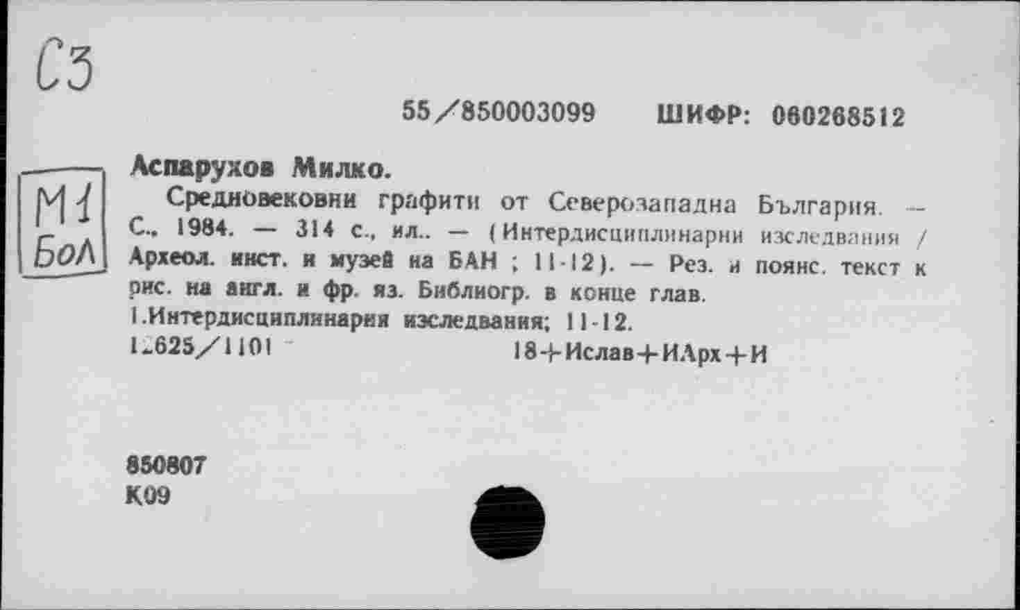 ﻿С5
55/850003099 ШИФР: 060268512
ГН
БоЛ
Аспарухов Милко.
Средновековни графити от Северозападна България — С.. 1984. — 314 с., ил.. — (Интердисциплинарни изследвания / Археол. инет, и музей на БАН ; 11-12). — Рез. и поянс. текст к рис. на англ, и фр. яз. Библиогр. в конце глав.
1 .Интердисциплинарни изследвания; 11-12.
1.625/1101	184-Ислав+ИАрх+И
850807 К09